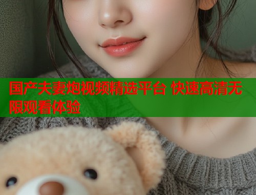 国产夫妻炮视频精选平台 快速高清无限观看体验