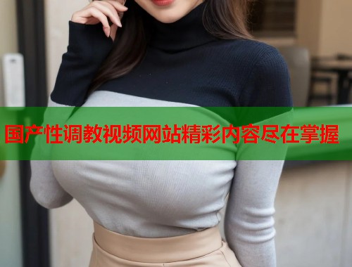 国产性调教视频网站精彩内容尽在掌握