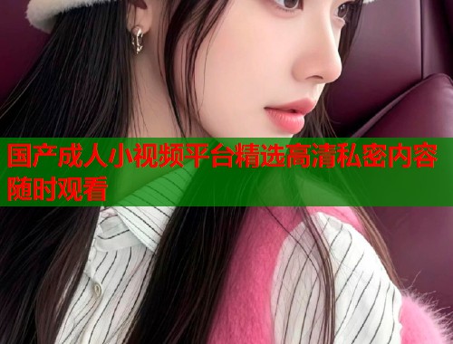 国产成人小视频平台精选高清私密内容随时观看