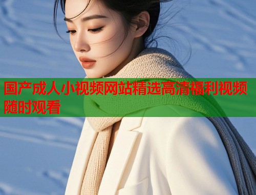 国产成人小视频网站精选高清福利视频随时观看