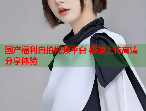 国产福利自拍视频平台 极速上传高清分享体验