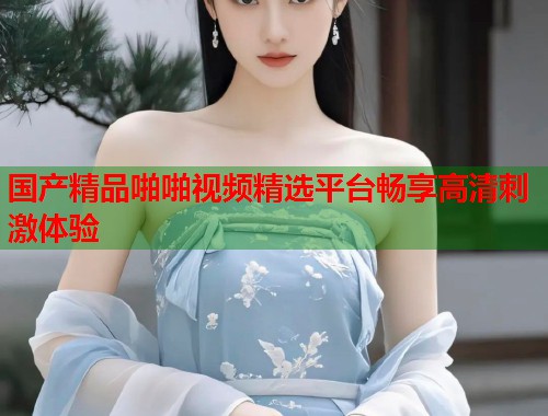 国产精品啪啪视频精选平台畅享高清刺激体验