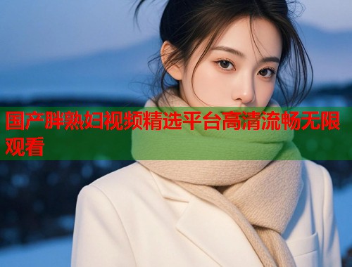 国产胖熟妇视频精选平台高清流畅无限观看