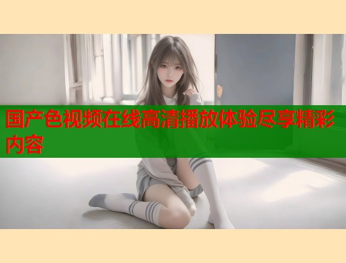 国产色视频在线高清播放体验尽享精彩内容