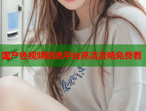 国产色视频精选平台高清流畅免费看