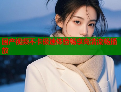 国产视频不卡极速体验畅享高清流畅播放