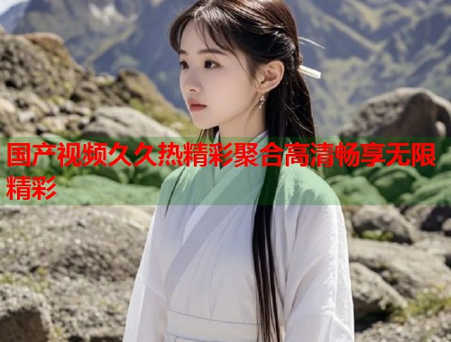 国产视频久久热精彩聚合高清畅享无限精彩