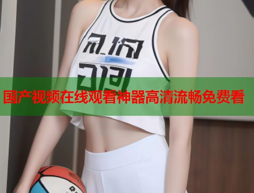 国产视频在线观看神器高清流畅免费看