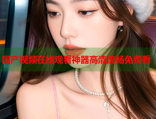 国产视频在线观看神器高清流畅免费看
