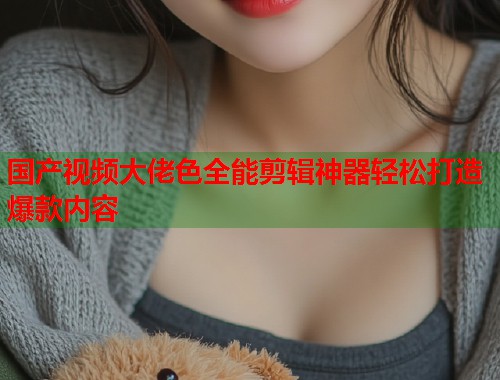 国产视频大佬色全能剪辑神器轻松打造爆款内容