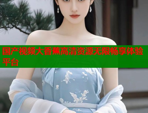 国产视频大香蕉高清资源无限畅享体验平台