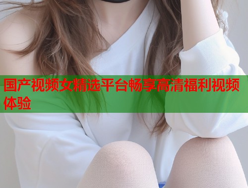 国产视频女精选平台畅享高清福利视频体验