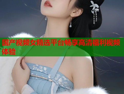 国产视频女精选平台畅享高清福利视频体验