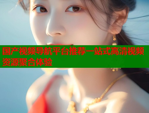 国产视频导航平台推荐一站式高清视频资源聚合体验