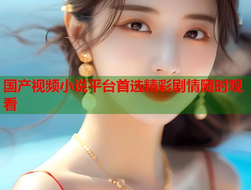 国产视频小说平台首选精彩剧情随时观看