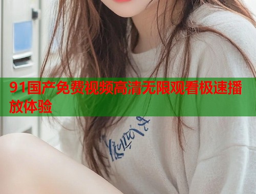 91国产免费视频高清无限观看极速播放体验