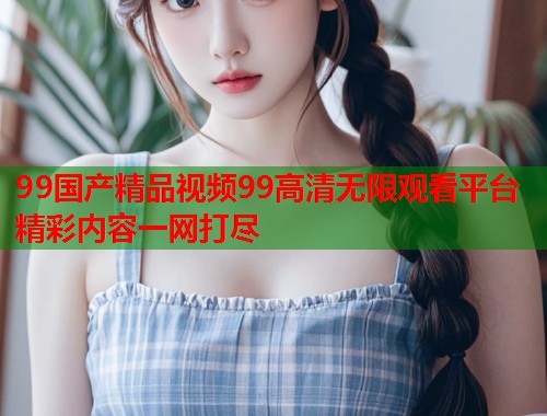 99国产精品视频99高清无限观看平台精彩内容一网打尽