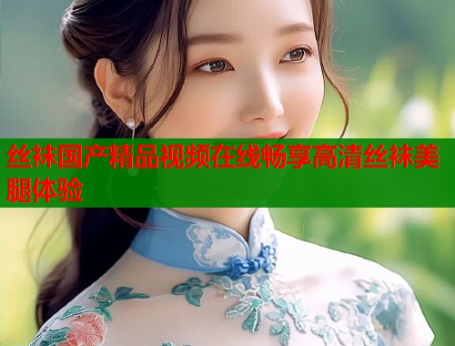 丝袜国产精品视频在线畅享高清丝袜美腿体验