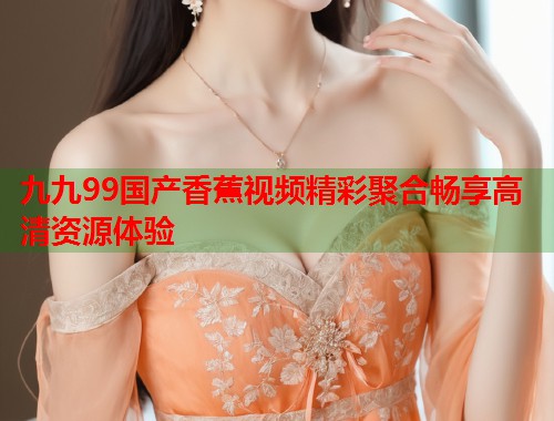 九九99国产香蕉视频精彩聚合畅享高清资源体验