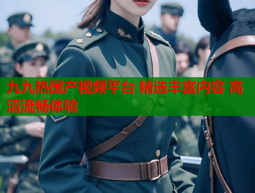 九九热国产视频平台 精选丰富内容 高清流畅体验