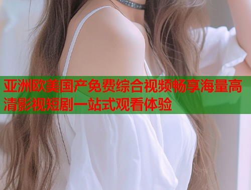亚洲欧美国产免费综合视频畅享海量高清影视短剧一站式观看体验