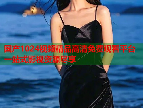 国产1024视频精品高清免费观看平台一站式影视资源尽享