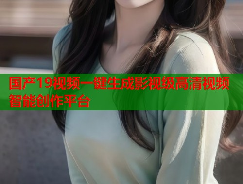 国产19视频一键生成影视级高清视频智能创作平台