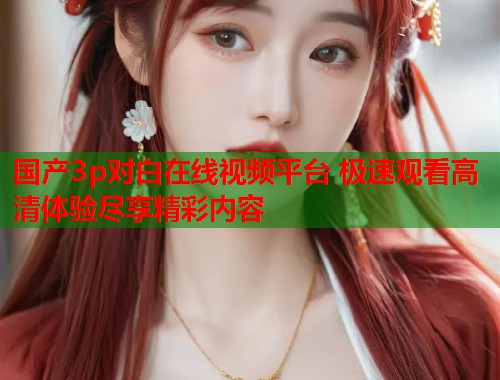 国产3p对白在线视频平台 极速观看高清体验尽享精彩内容