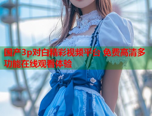 国产3p对白精彩视频平台 免费高清多功能在线观看体验