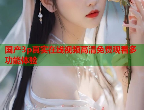 国产3p真实在线视频高清免费观看多功能体验