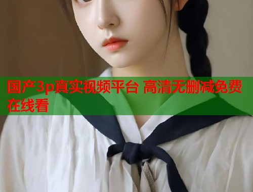 国产3p真实视频平台 高清无删减免费在线看