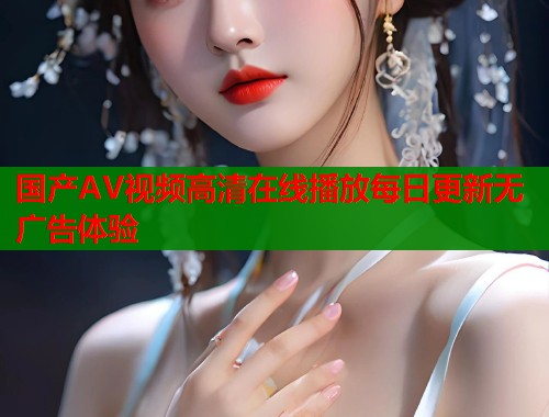 国产AV视频高清在线播放每日更新无广告体验