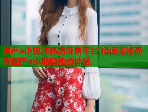 国产a小视频高清观看平台 极速流畅高清国产a小视频免费体验