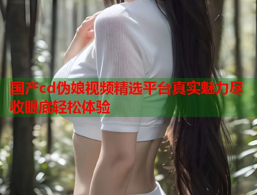 国产cd伪娘视频精选平台真实魅力尽收眼底轻松体验