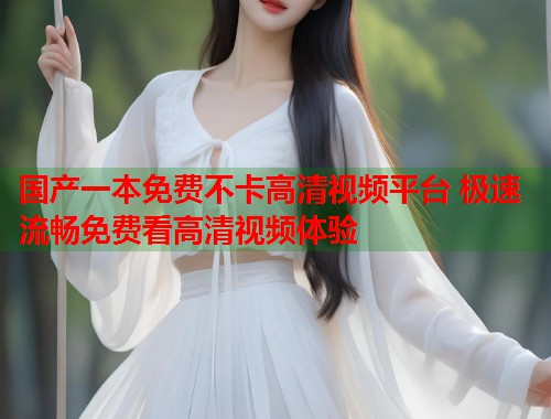 国产一本免费不卡高清视频平台 极速流畅免费看高清视频体验