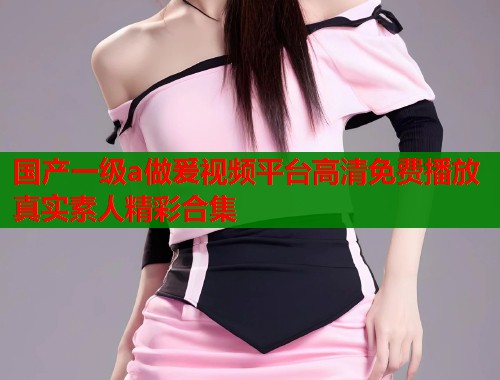 国产一级a做爰视频平台高清免费播放真实素人精彩合集