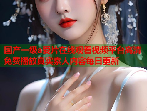 国产一级a爱片在线观看视频平台高清免费播放真实素人内容每日更新