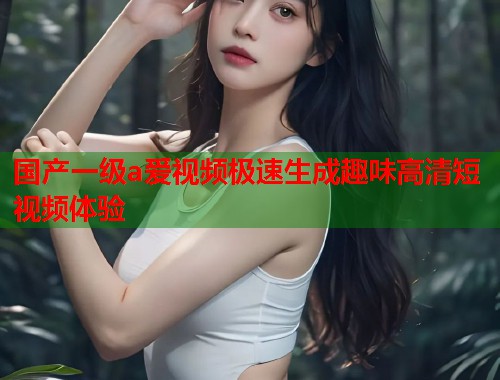 国产一级a爱视频极速生成趣味高清短视频体验