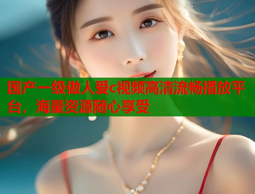 国产一级做人爱c视频高清流畅播放平台，海量资源随心享受
