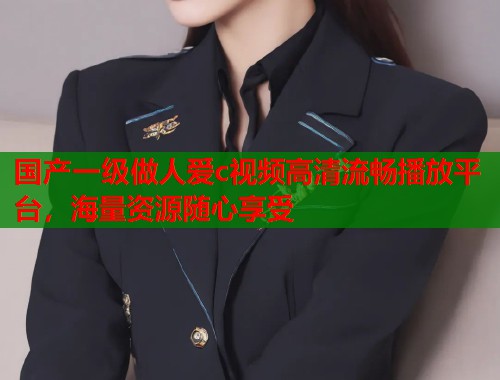 国产一级做人爱c视频高清流畅播放平台，海量资源随心享受