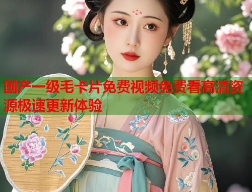 国产一级毛卡片免费视频免费看高清资源极速更新体验