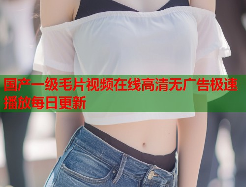 国产一级毛片视频在线高清无广告极速播放每日更新