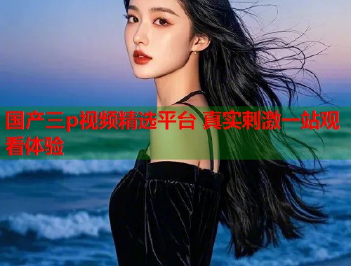 国产三p视频精选平台 真实刺激一站观看体验