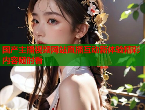 国产主播视频网站直播互动新体验精彩内容随时看