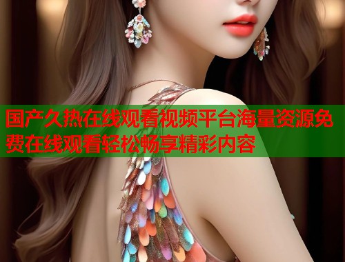 国产久热在线观看视频平台海量资源免费在线观看轻松畅享精彩内容