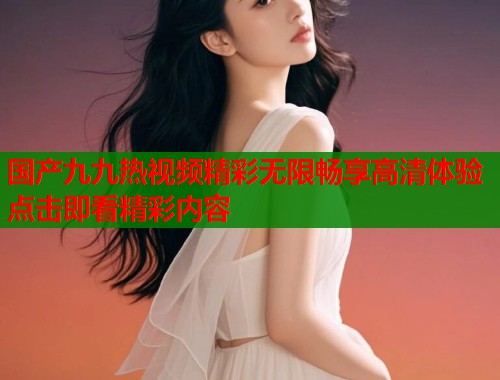 国产九九热视频精彩无限畅享高清体验点击即看精彩内容
