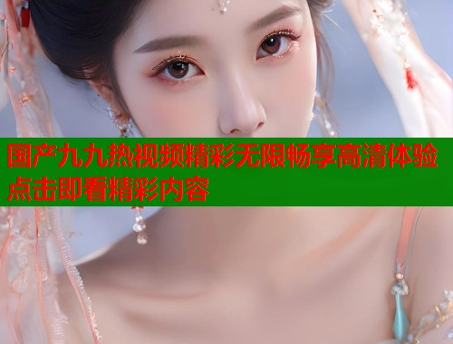 国产九九热视频精彩无限畅享高清体验点击即看精彩内容