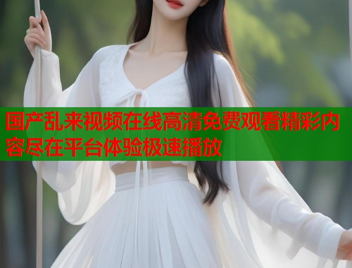 国产乱来视频在线高清免费观看精彩内容尽在平台体验极速播放