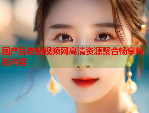 国产乱老熟视频网高清资源聚合畅享精彩内容