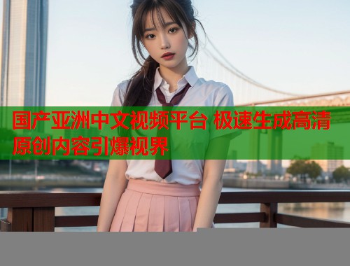 国产亚洲中文视频平台 极速生成高清原创内容引爆视界